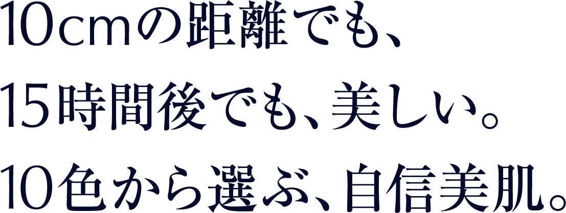 10cmの距離でも、 15時間後でも、美しい。 10色から選ぶ、自信美肌。