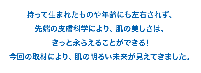 持って生まれたものや年齢にも左右されず、先端の皮膚科学により、
				肌の美しさは、きっと永らえることができる！今回の取材により、肌の明るい未来が見えてきました。