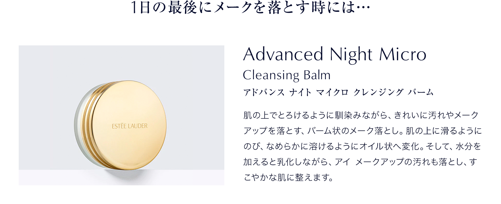 1日の最後にメークを落とす時には…Advanced Night Micro Cleansing Balm アドバンス ナイト マイクロ クレンジング バーム 肌の上でとろけるように馴染みながら、きれいに汚れやメークアップを落とす、バーム状のメーク落とし。肌の上に滑るようにのび、なめらかに溶けるようにオイル状へ変化。そして、水分を加えると乳化しながら、アイ メークアップの汚れも落とし、すこやかな肌に整えます。