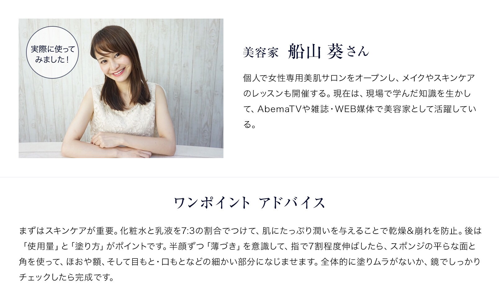 美容家 船山 葵さん 個人で女性専用美肌サロンをオープンし、メイクやスキンケアのレッスンも開催する。現在は、現場で学んだ知識を生かして、AbemaTVや雑誌・WEB媒体で美容家として活躍している。ワンポイント アドバイス まずはスキンケアが重要。化粧水と乳液を7:3の割合でつけて、肌にたっぷり潤いを与えることで乾燥&崩れを防止。後は「使用量」と「塗り方」がポイントです。半顔ずつ「薄づき」を意識して、指で7割程度伸ばしたら、スポンジの平らな面と角を使って、ほおや額、そして目もと・口もとなどの細かい部分になじませます。全体的に塗りムラがないか、鏡でしっかりチェックしたら完成です。
