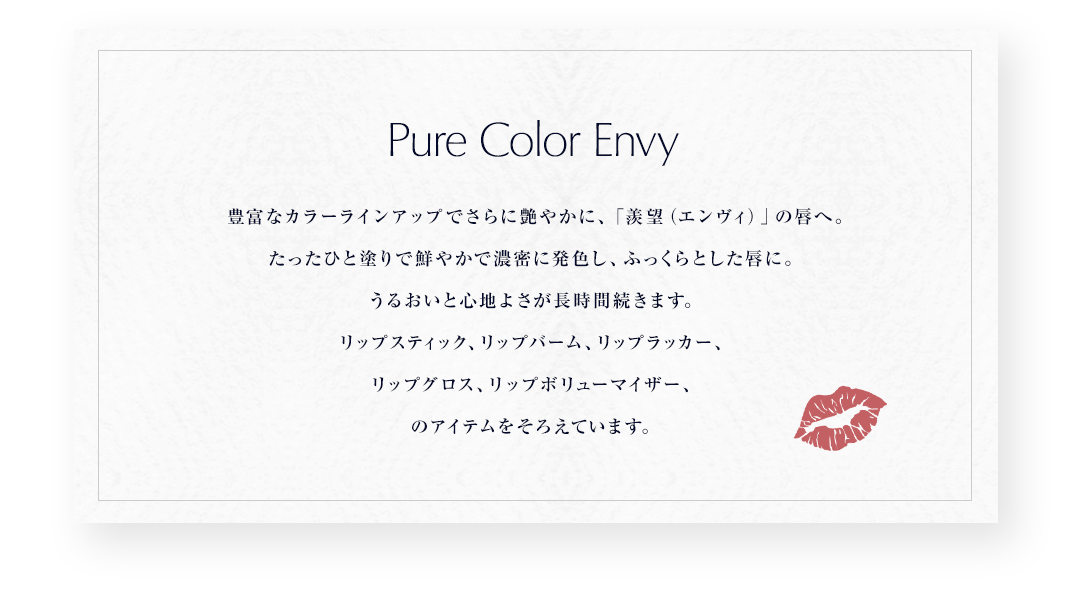 Pure Color Envy 豊富なカラーラインアップでさらに艶やかに、「羨望(エンヴィ)」の唇へ。たったひと塗りで鮮やかで濃密に発色し、ふっくらとした唇に。うるおいと心地よさが長時間続きます。リップスティック、リップバーム、リップラッカー、リップグロス、リップボリューマイザー、のアイテムをそろえています。