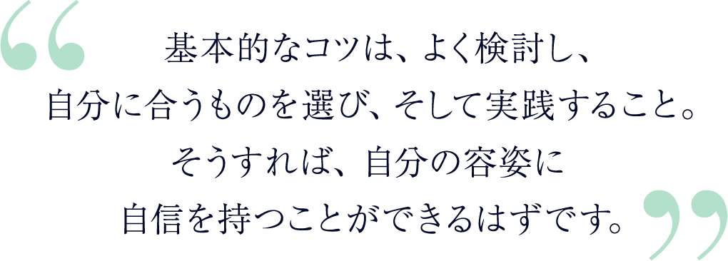 基本的なコツは、よく検討し、自分に合うものを選び、そして実践すること。そうすれば、自分の容姿に自信を持つことができるはずです。