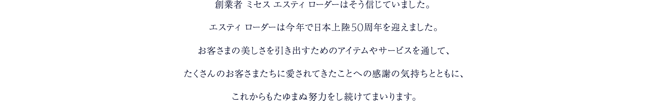 創業者 ミセス エスティ ローダーはそう信じていました。エスティ ローダーは今年で日本上陸50周年を迎えました。お客さまの美しさを引き出すためのアイテムやサービスを通して、たくさんのお客さまたちに愛されてきたことへの感謝の気持ちとともに、これからもたゆまぬ努力をし続けてまいります。
