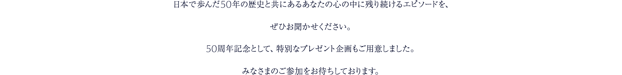 日本で歩んだ50年の歴史と共にあるあなたの心の中に残り続けるエピソードを、ぜひお聞かせください。50周年記念として、特別なプレゼント企画もご用意しました。みなさまのご参加をお待ちしております。
