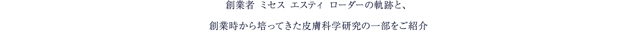 創業者 ミセス エスティ ローダーの軌跡と、
			創業時から培ってきた皮膚科学研究の一部をご紹介