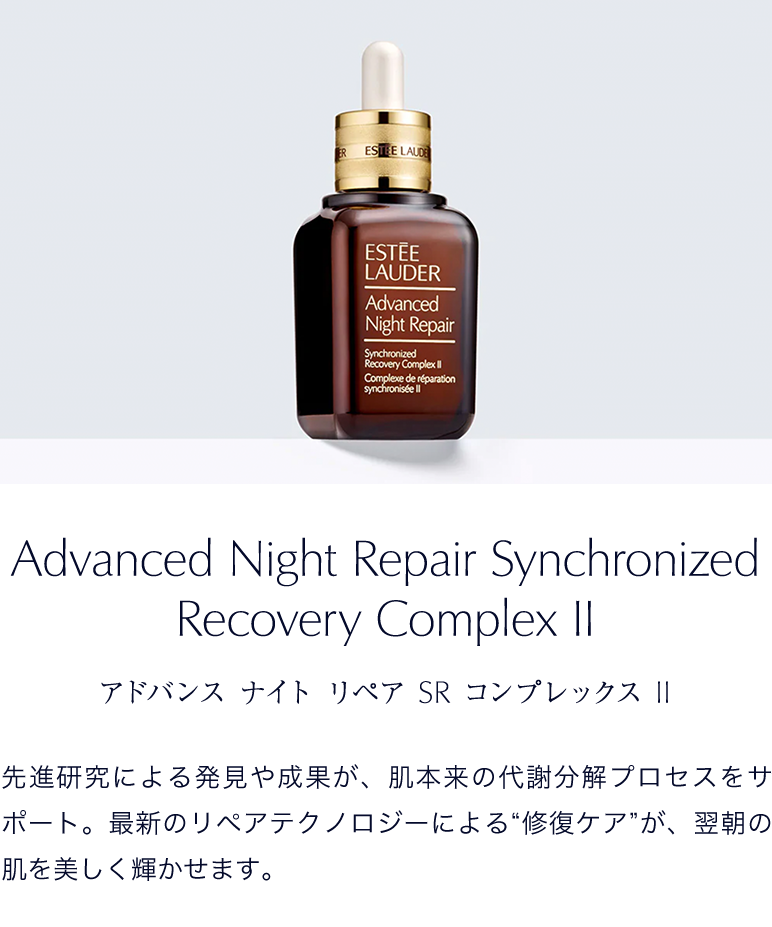 アドバンス ナイト リペア SR コンプレックス II　先進研究による発見や成果が、肌本来の代謝分解プロセスをサポート。最新のリペアテクノロジーによる“修復ケア”が、翌朝の肌を美しく輝かせます。