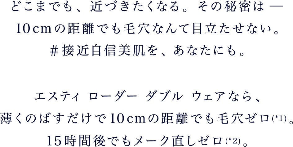 どこまでも、近づきたくなる。その秘密は-10cmの距離でも毛穴なんて目立たせない。#接近自信美肌を、あなたにも。エスティ ローダー ダブル ウェアなら、薄くのばすだけで10cmの距離でも毛穴ゼロ(*1)。15時間後でもメーク直しゼロ(*2)。
