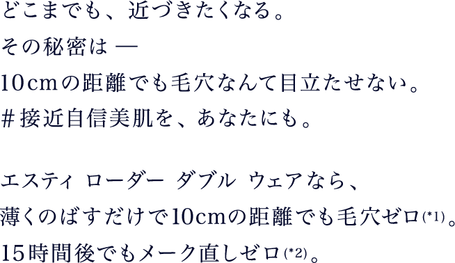どこまでも、近づきたくなる。その秘密は-10cmの距離でも毛穴なんて目立たせない。#接近自信美肌を、あなたにも。エスティ ローダー ダブル ウェアなら、薄くのばすだけで10cmの距離でも毛穴ゼロ(*1)。15時間後でもメーク直しゼロ(*2)。