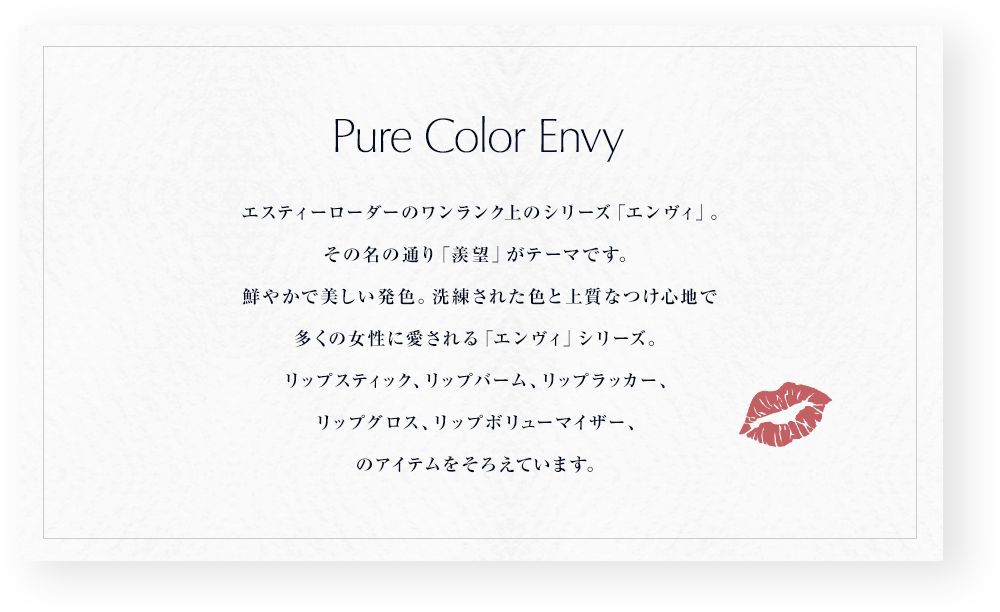 エスティーローダーのワンランク上のシリーズ「エンヴィ」。その名の通り「羨望」がテーマです。鮮やかで美しい発色。洗練された色と上質なつけ心地で多くの女性に愛される「エンヴィ」シリーズ。リップスティック、リップバーム、リップラッカー、リップグロス、リップボリューマイザー、のアイテムをそろえています。